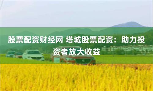 股票配资财经网 塔城股票配资：助力投资者放大收益